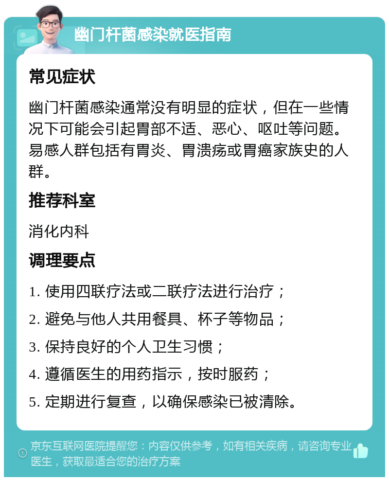 幽门杆菌感染就医指南 常见症状 幽门杆菌感染通常没有明显的症状，但在一些情况下可能会引起胃部不适、恶心、呕吐等问题。易感人群包括有胃炎、胃溃疡或胃癌家族史的人群。 推荐科室 消化内科 调理要点 1. 使用四联疗法或二联疗法进行治疗； 2. 避免与他人共用餐具、杯子等物品； 3. 保持良好的个人卫生习惯； 4. 遵循医生的用药指示，按时服药； 5. 定期进行复查，以确保感染已被清除。