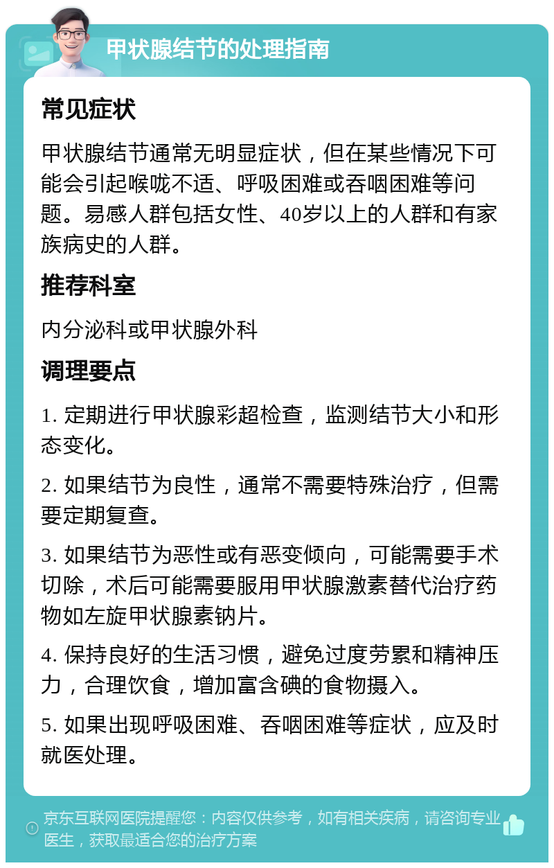 甲状腺结节的处理指南 常见症状 甲状腺结节通常无明显症状，但在某些情况下可能会引起喉咙不适、呼吸困难或吞咽困难等问题。易感人群包括女性、40岁以上的人群和有家族病史的人群。 推荐科室 内分泌科或甲状腺外科 调理要点 1. 定期进行甲状腺彩超检查，监测结节大小和形态变化。 2. 如果结节为良性，通常不需要特殊治疗，但需要定期复查。 3. 如果结节为恶性或有恶变倾向，可能需要手术切除，术后可能需要服用甲状腺激素替代治疗药物如左旋甲状腺素钠片。 4. 保持良好的生活习惯，避免过度劳累和精神压力，合理饮食，增加富含碘的食物摄入。 5. 如果出现呼吸困难、吞咽困难等症状，应及时就医处理。