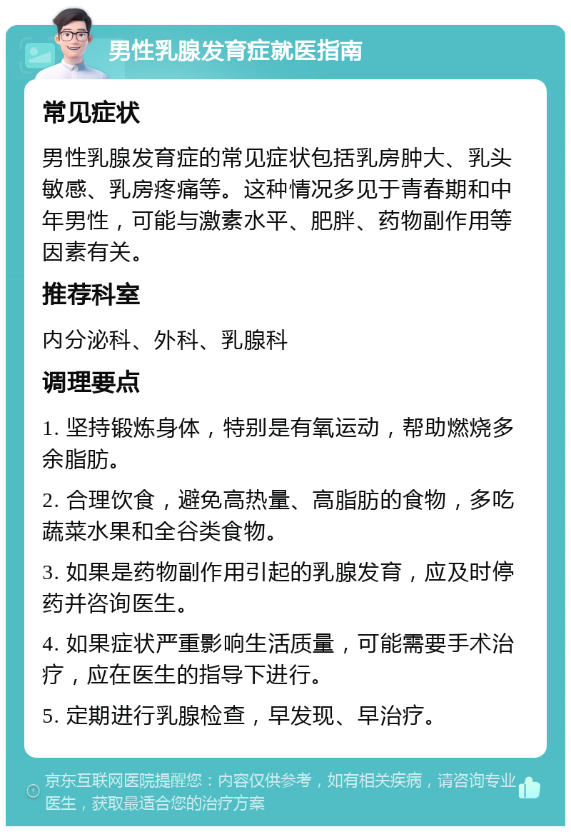 男性乳腺发育症就医指南 常见症状 男性乳腺发育症的常见症状包括乳房肿大、乳头敏感、乳房疼痛等。这种情况多见于青春期和中年男性，可能与激素水平、肥胖、药物副作用等因素有关。 推荐科室 内分泌科、外科、乳腺科 调理要点 1. 坚持锻炼身体，特别是有氧运动，帮助燃烧多余脂肪。 2. 合理饮食，避免高热量、高脂肪的食物，多吃蔬菜水果和全谷类食物。 3. 如果是药物副作用引起的乳腺发育，应及时停药并咨询医生。 4. 如果症状严重影响生活质量，可能需要手术治疗，应在医生的指导下进行。 5. 定期进行乳腺检查，早发现、早治疗。