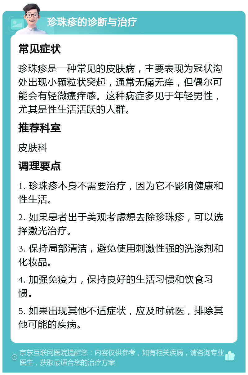 珍珠疹的诊断与治疗 常见症状 珍珠疹是一种常见的皮肤病，主要表现为冠状沟处出现小颗粒状突起，通常无痛无痒，但偶尔可能会有轻微瘙痒感。这种病症多见于年轻男性，尤其是性生活活跃的人群。 推荐科室 皮肤科 调理要点 1. 珍珠疹本身不需要治疗，因为它不影响健康和性生活。 2. 如果患者出于美观考虑想去除珍珠疹，可以选择激光治疗。 3. 保持局部清洁，避免使用刺激性强的洗涤剂和化妆品。 4. 加强免疫力，保持良好的生活习惯和饮食习惯。 5. 如果出现其他不适症状，应及时就医，排除其他可能的疾病。