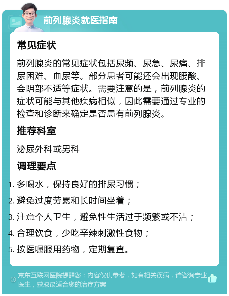 前列腺炎就医指南 常见症状 前列腺炎的常见症状包括尿频、尿急、尿痛、排尿困难、血尿等。部分患者可能还会出现腰酸、会阴部不适等症状。需要注意的是，前列腺炎的症状可能与其他疾病相似，因此需要通过专业的检查和诊断来确定是否患有前列腺炎。 推荐科室 泌尿外科或男科 调理要点 多喝水，保持良好的排尿习惯； 避免过度劳累和长时间坐着； 注意个人卫生，避免性生活过于频繁或不洁； 合理饮食，少吃辛辣刺激性食物； 按医嘱服用药物，定期复查。