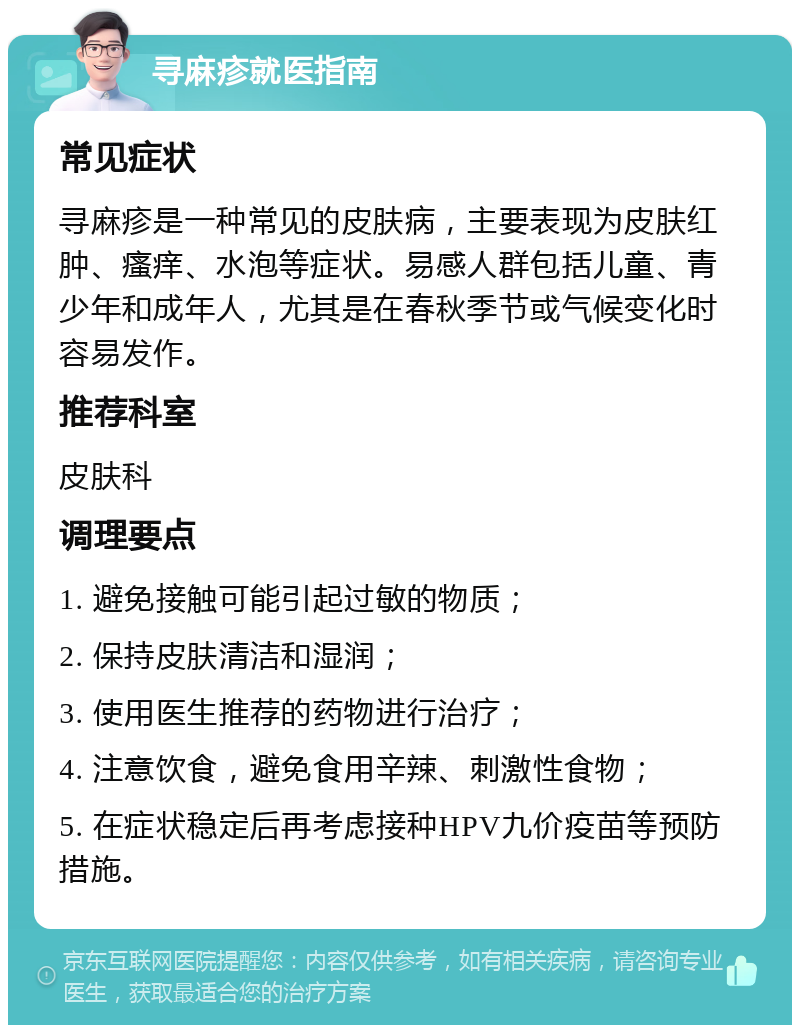 寻麻疹就医指南 常见症状 寻麻疹是一种常见的皮肤病，主要表现为皮肤红肿、瘙痒、水泡等症状。易感人群包括儿童、青少年和成年人，尤其是在春秋季节或气候变化时容易发作。 推荐科室 皮肤科 调理要点 1. 避免接触可能引起过敏的物质； 2. 保持皮肤清洁和湿润； 3. 使用医生推荐的药物进行治疗； 4. 注意饮食，避免食用辛辣、刺激性食物； 5. 在症状稳定后再考虑接种HPV九价疫苗等预防措施。