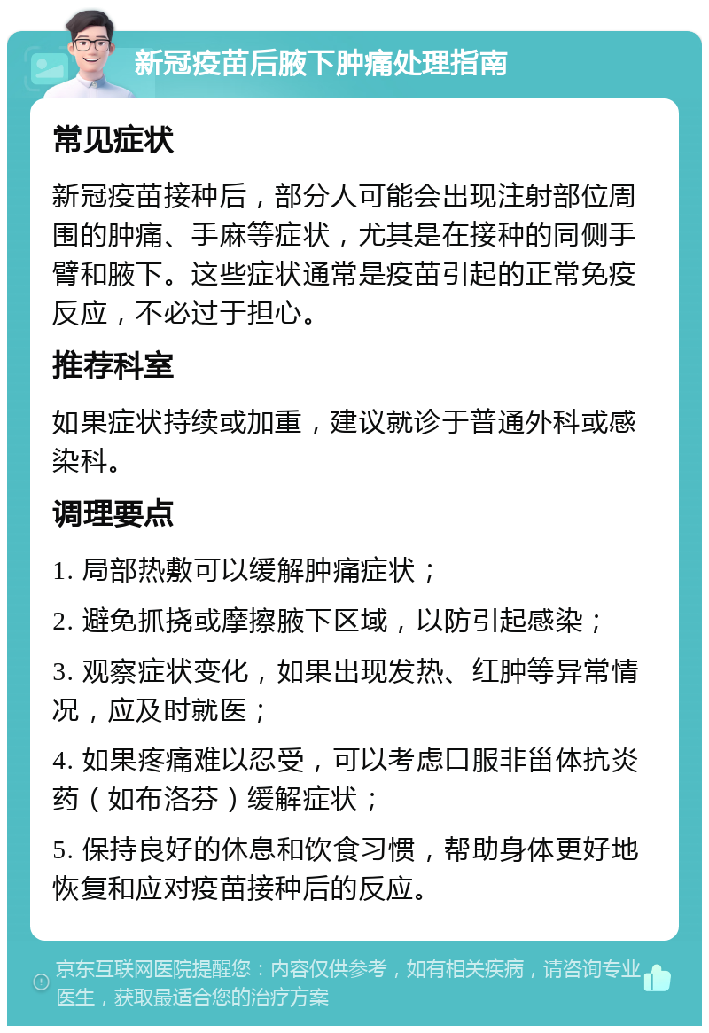 新冠疫苗后腋下肿痛处理指南 常见症状 新冠疫苗接种后，部分人可能会出现注射部位周围的肿痛、手麻等症状，尤其是在接种的同侧手臂和腋下。这些症状通常是疫苗引起的正常免疫反应，不必过于担心。 推荐科室 如果症状持续或加重，建议就诊于普通外科或感染科。 调理要点 1. 局部热敷可以缓解肿痛症状； 2. 避免抓挠或摩擦腋下区域，以防引起感染； 3. 观察症状变化，如果出现发热、红肿等异常情况，应及时就医； 4. 如果疼痛难以忍受，可以考虑口服非甾体抗炎药（如布洛芬）缓解症状； 5. 保持良好的休息和饮食习惯，帮助身体更好地恢复和应对疫苗接种后的反应。