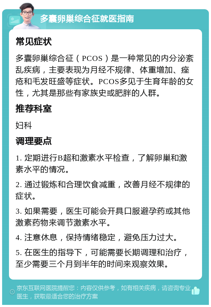 多囊卵巢综合征就医指南 常见症状 多囊卵巢综合征（PCOS）是一种常见的内分泌紊乱疾病，主要表现为月经不规律、体重增加、痤疮和毛发旺盛等症状。PCOS多见于生育年龄的女性，尤其是那些有家族史或肥胖的人群。 推荐科室 妇科 调理要点 1. 定期进行B超和激素水平检查，了解卵巢和激素水平的情况。 2. 通过锻炼和合理饮食减重，改善月经不规律的症状。 3. 如果需要，医生可能会开具口服避孕药或其他激素药物来调节激素水平。 4. 注意休息，保持情绪稳定，避免压力过大。 5. 在医生的指导下，可能需要长期调理和治疗，至少需要三个月到半年的时间来观察效果。