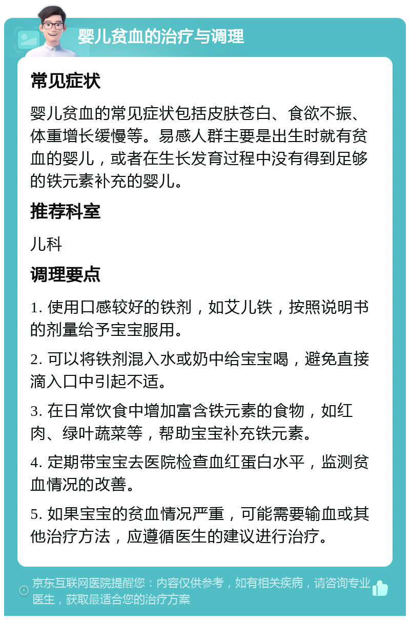 婴儿贫血的治疗与调理 常见症状 婴儿贫血的常见症状包括皮肤苍白、食欲不振、体重增长缓慢等。易感人群主要是出生时就有贫血的婴儿，或者在生长发育过程中没有得到足够的铁元素补充的婴儿。 推荐科室 儿科 调理要点 1. 使用口感较好的铁剂，如艾儿铁，按照说明书的剂量给予宝宝服用。 2. 可以将铁剂混入水或奶中给宝宝喝，避免直接滴入口中引起不适。 3. 在日常饮食中增加富含铁元素的食物，如红肉、绿叶蔬菜等，帮助宝宝补充铁元素。 4. 定期带宝宝去医院检查血红蛋白水平，监测贫血情况的改善。 5. 如果宝宝的贫血情况严重，可能需要输血或其他治疗方法，应遵循医生的建议进行治疗。