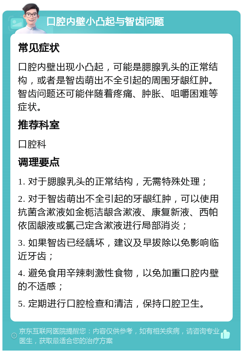 口腔内壁小凸起与智齿问题 常见症状 口腔内壁出现小凸起，可能是腮腺乳头的正常结构，或者是智齿萌出不全引起的周围牙龈红肿。智齿问题还可能伴随着疼痛、肿胀、咀嚼困难等症状。 推荐科室 口腔科 调理要点 1. 对于腮腺乳头的正常结构，无需特殊处理； 2. 对于智齿萌出不全引起的牙龈红肿，可以使用抗菌含漱液如金栀洁龈含漱液、康复新液、西帕依固龈液或氯己定含漱液进行局部消炎； 3. 如果智齿已经龋坏，建议及早拔除以免影响临近牙齿； 4. 避免食用辛辣刺激性食物，以免加重口腔内壁的不适感； 5. 定期进行口腔检查和清洁，保持口腔卫生。