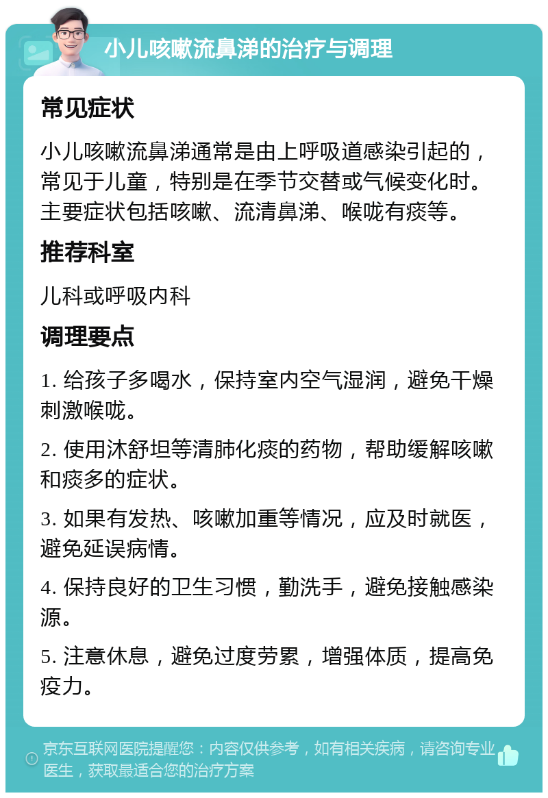 小儿咳嗽流鼻涕的治疗与调理 常见症状 小儿咳嗽流鼻涕通常是由上呼吸道感染引起的，常见于儿童，特别是在季节交替或气候变化时。主要症状包括咳嗽、流清鼻涕、喉咙有痰等。 推荐科室 儿科或呼吸内科 调理要点 1. 给孩子多喝水，保持室内空气湿润，避免干燥刺激喉咙。 2. 使用沐舒坦等清肺化痰的药物，帮助缓解咳嗽和痰多的症状。 3. 如果有发热、咳嗽加重等情况，应及时就医，避免延误病情。 4. 保持良好的卫生习惯，勤洗手，避免接触感染源。 5. 注意休息，避免过度劳累，增强体质，提高免疫力。