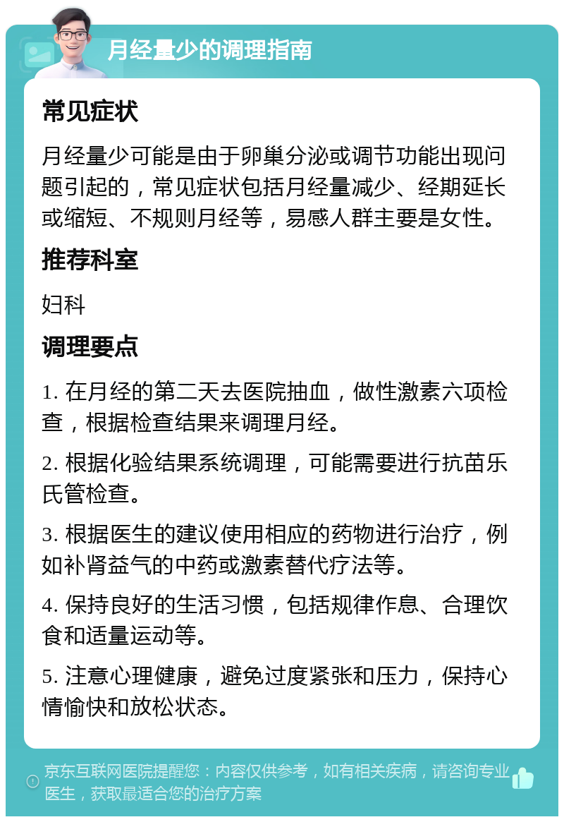 月经量少的调理指南 常见症状 月经量少可能是由于卵巢分泌或调节功能出现问题引起的，常见症状包括月经量减少、经期延长或缩短、不规则月经等，易感人群主要是女性。 推荐科室 妇科 调理要点 1. 在月经的第二天去医院抽血，做性激素六项检查，根据检查结果来调理月经。 2. 根据化验结果系统调理，可能需要进行抗苗乐氏管检查。 3. 根据医生的建议使用相应的药物进行治疗，例如补肾益气的中药或激素替代疗法等。 4. 保持良好的生活习惯，包括规律作息、合理饮食和适量运动等。 5. 注意心理健康，避免过度紧张和压力，保持心情愉快和放松状态。