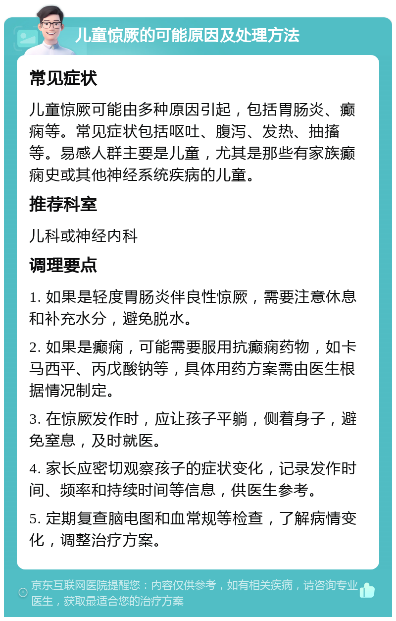 儿童惊厥的可能原因及处理方法 常见症状 儿童惊厥可能由多种原因引起，包括胃肠炎、癫痫等。常见症状包括呕吐、腹泻、发热、抽搐等。易感人群主要是儿童，尤其是那些有家族癫痫史或其他神经系统疾病的儿童。 推荐科室 儿科或神经内科 调理要点 1. 如果是轻度胃肠炎伴良性惊厥，需要注意休息和补充水分，避免脱水。 2. 如果是癫痫，可能需要服用抗癫痫药物，如卡马西平、丙戊酸钠等，具体用药方案需由医生根据情况制定。 3. 在惊厥发作时，应让孩子平躺，侧着身子，避免窒息，及时就医。 4. 家长应密切观察孩子的症状变化，记录发作时间、频率和持续时间等信息，供医生参考。 5. 定期复查脑电图和血常规等检查，了解病情变化，调整治疗方案。