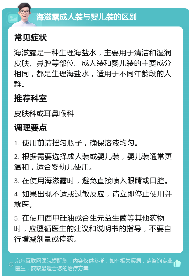 海滋露成人装与婴儿装的区别 常见症状 海滋露是一种生理海盐水，主要用于清洁和湿润皮肤、鼻腔等部位。成人装和婴儿装的主要成分相同，都是生理海盐水，适用于不同年龄段的人群。 推荐科室 皮肤科或耳鼻喉科 调理要点 1. 使用前请摇匀瓶子，确保溶液均匀。 2. 根据需要选择成人装或婴儿装，婴儿装通常更温和，适合婴幼儿使用。 3. 在使用海滋露时，避免直接喷入眼睛或口腔。 4. 如果出现不适或过敏反应，请立即停止使用并就医。 5. 在使用西甲硅油或合生元益生菌等其他药物时，应遵循医生的建议和说明书的指导，不要自行增减剂量或停药。