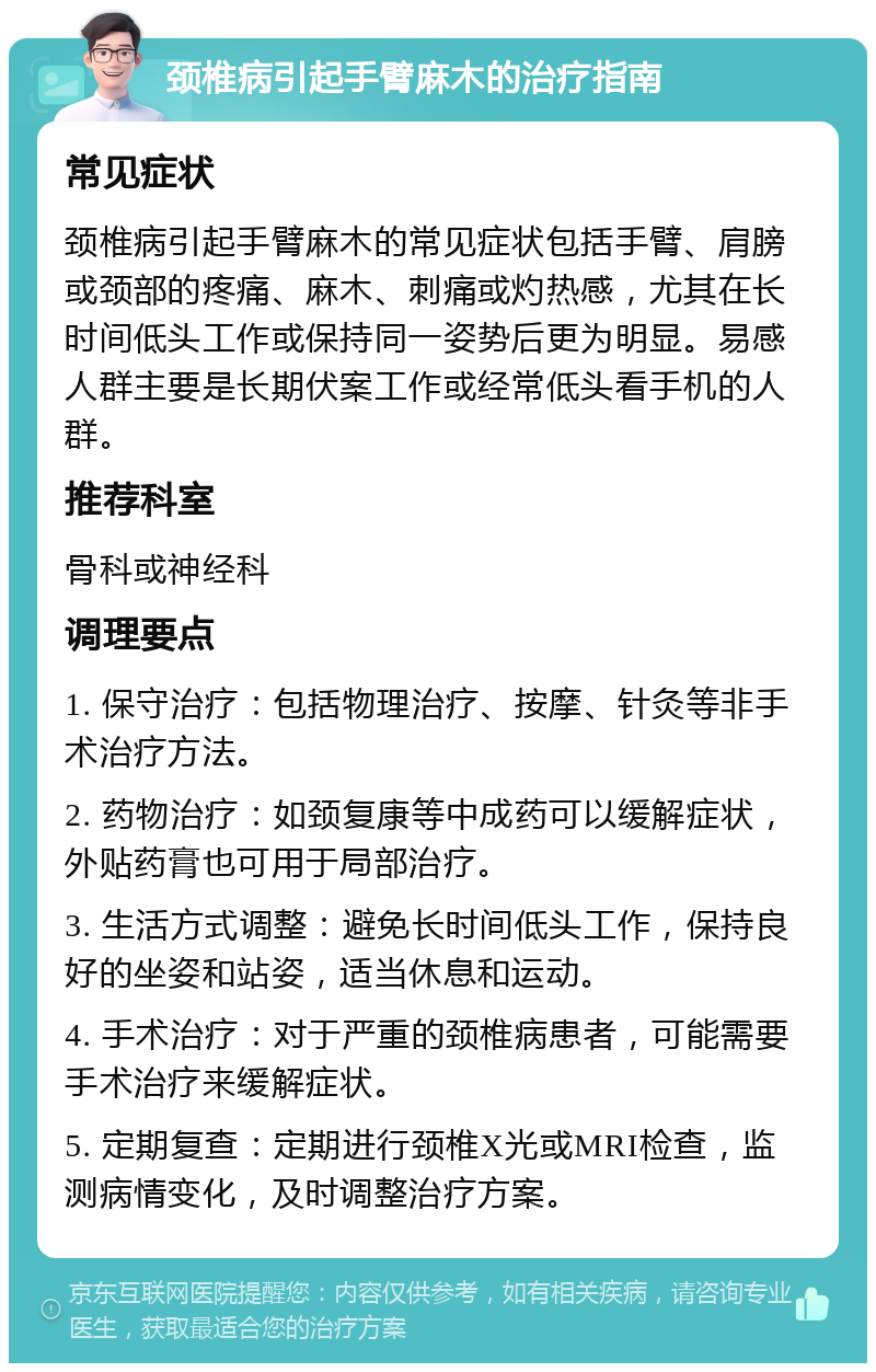 颈椎病引起手臂麻木的治疗指南 常见症状 颈椎病引起手臂麻木的常见症状包括手臂、肩膀或颈部的疼痛、麻木、刺痛或灼热感，尤其在长时间低头工作或保持同一姿势后更为明显。易感人群主要是长期伏案工作或经常低头看手机的人群。 推荐科室 骨科或神经科 调理要点 1. 保守治疗：包括物理治疗、按摩、针灸等非手术治疗方法。 2. 药物治疗：如颈复康等中成药可以缓解症状，外贴药膏也可用于局部治疗。 3. 生活方式调整：避免长时间低头工作，保持良好的坐姿和站姿，适当休息和运动。 4. 手术治疗：对于严重的颈椎病患者，可能需要手术治疗来缓解症状。 5. 定期复查：定期进行颈椎X光或MRI检查，监测病情变化，及时调整治疗方案。