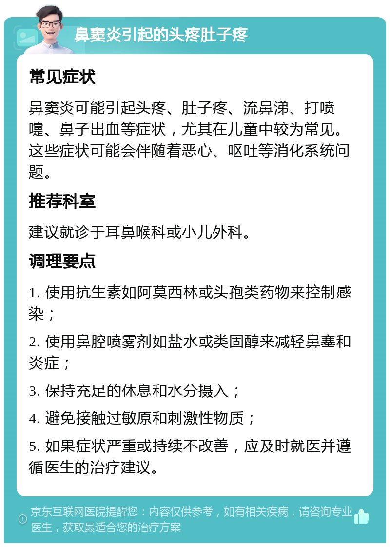 鼻窦炎引起的头疼肚子疼 常见症状 鼻窦炎可能引起头疼、肚子疼、流鼻涕、打喷嚏、鼻子出血等症状，尤其在儿童中较为常见。这些症状可能会伴随着恶心、呕吐等消化系统问题。 推荐科室 建议就诊于耳鼻喉科或小儿外科。 调理要点 1. 使用抗生素如阿莫西林或头孢类药物来控制感染； 2. 使用鼻腔喷雾剂如盐水或类固醇来减轻鼻塞和炎症； 3. 保持充足的休息和水分摄入； 4. 避免接触过敏原和刺激性物质； 5. 如果症状严重或持续不改善，应及时就医并遵循医生的治疗建议。