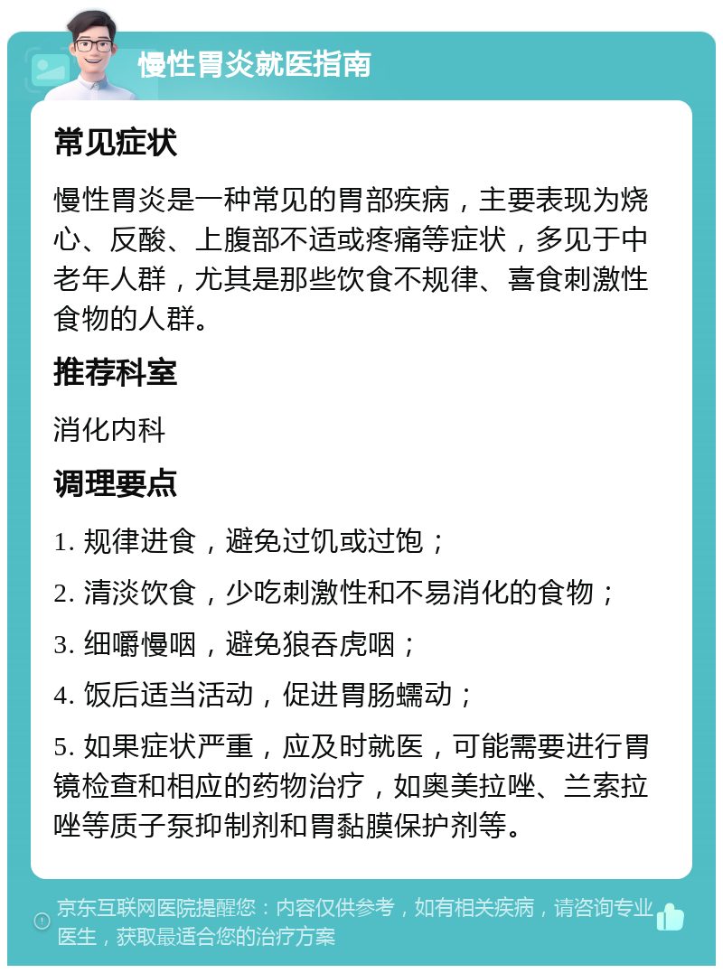 慢性胃炎就医指南 常见症状 慢性胃炎是一种常见的胃部疾病，主要表现为烧心、反酸、上腹部不适或疼痛等症状，多见于中老年人群，尤其是那些饮食不规律、喜食刺激性食物的人群。 推荐科室 消化内科 调理要点 1. 规律进食，避免过饥或过饱； 2. 清淡饮食，少吃刺激性和不易消化的食物； 3. 细嚼慢咽，避免狼吞虎咽； 4. 饭后适当活动，促进胃肠蠕动； 5. 如果症状严重，应及时就医，可能需要进行胃镜检查和相应的药物治疗，如奥美拉唑、兰索拉唑等质子泵抑制剂和胃黏膜保护剂等。