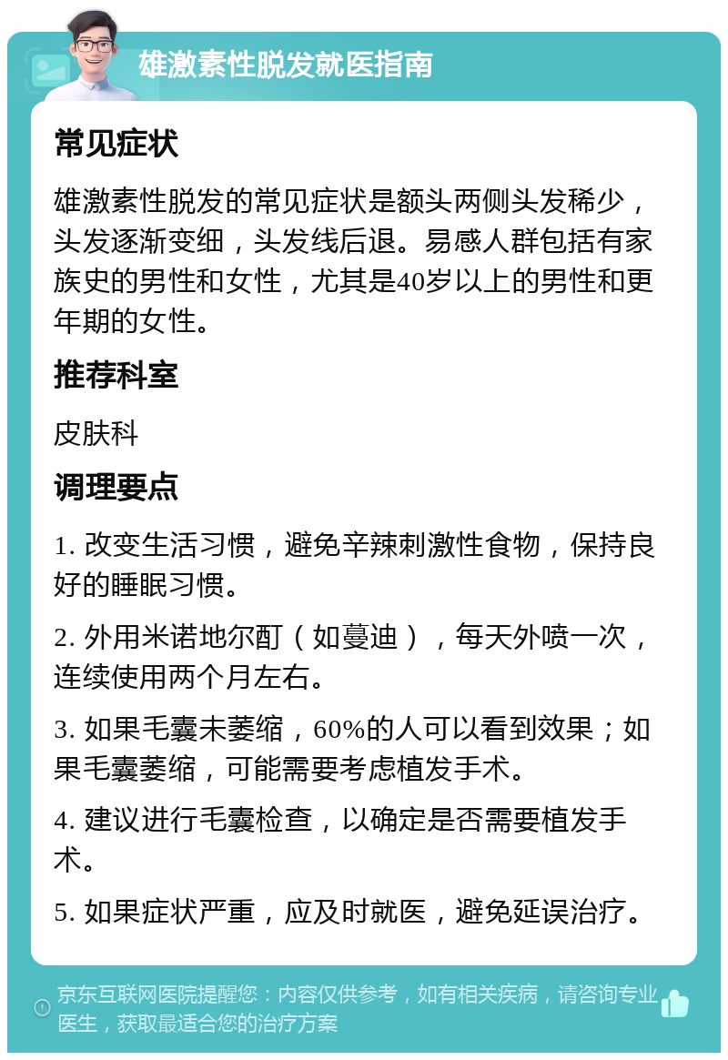 雄激素性脱发就医指南 常见症状 雄激素性脱发的常见症状是额头两侧头发稀少，头发逐渐变细，头发线后退。易感人群包括有家族史的男性和女性，尤其是40岁以上的男性和更年期的女性。 推荐科室 皮肤科 调理要点 1. 改变生活习惯，避免辛辣刺激性食物，保持良好的睡眠习惯。 2. 外用米诺地尔酊（如蔓迪），每天外喷一次，连续使用两个月左右。 3. 如果毛囊未萎缩，60%的人可以看到效果；如果毛囊萎缩，可能需要考虑植发手术。 4. 建议进行毛囊检查，以确定是否需要植发手术。 5. 如果症状严重，应及时就医，避免延误治疗。