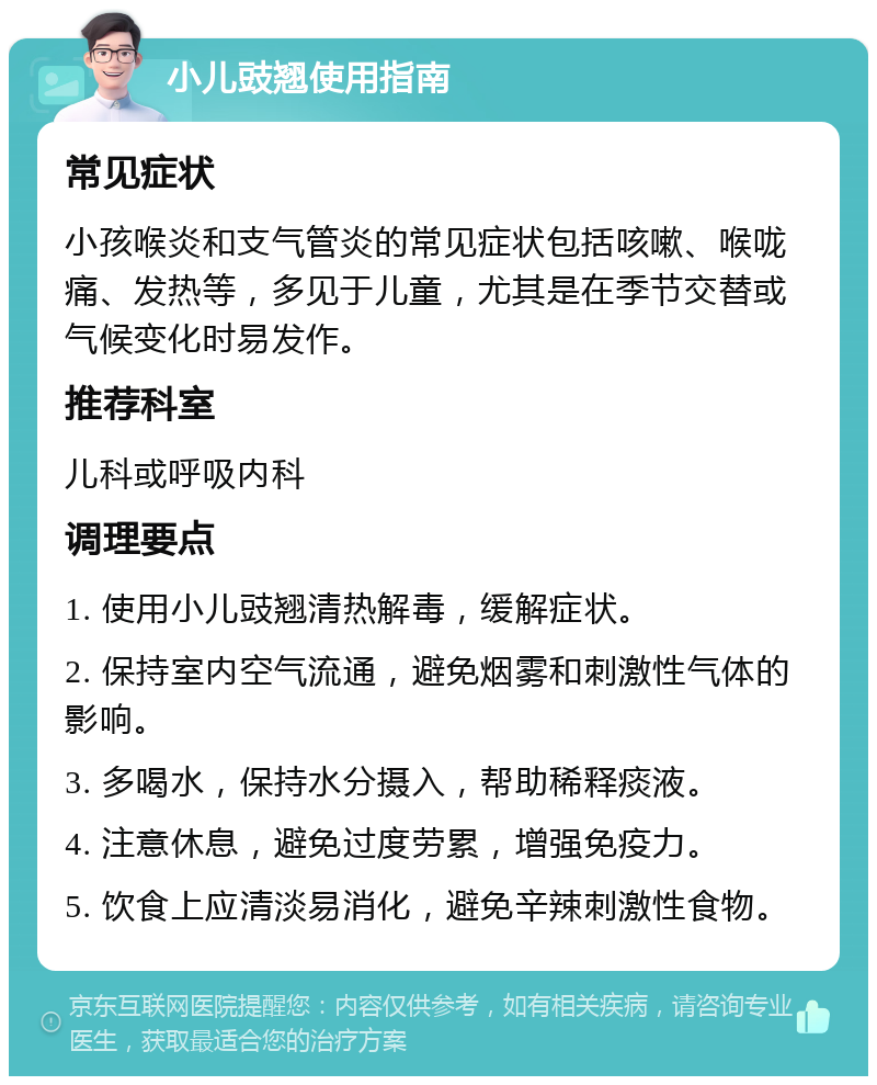 小儿豉翘使用指南 常见症状 小孩喉炎和支气管炎的常见症状包括咳嗽、喉咙痛、发热等，多见于儿童，尤其是在季节交替或气候变化时易发作。 推荐科室 儿科或呼吸内科 调理要点 1. 使用小儿豉翘清热解毒，缓解症状。 2. 保持室内空气流通，避免烟雾和刺激性气体的影响。 3. 多喝水，保持水分摄入，帮助稀释痰液。 4. 注意休息，避免过度劳累，增强免疫力。 5. 饮食上应清淡易消化，避免辛辣刺激性食物。