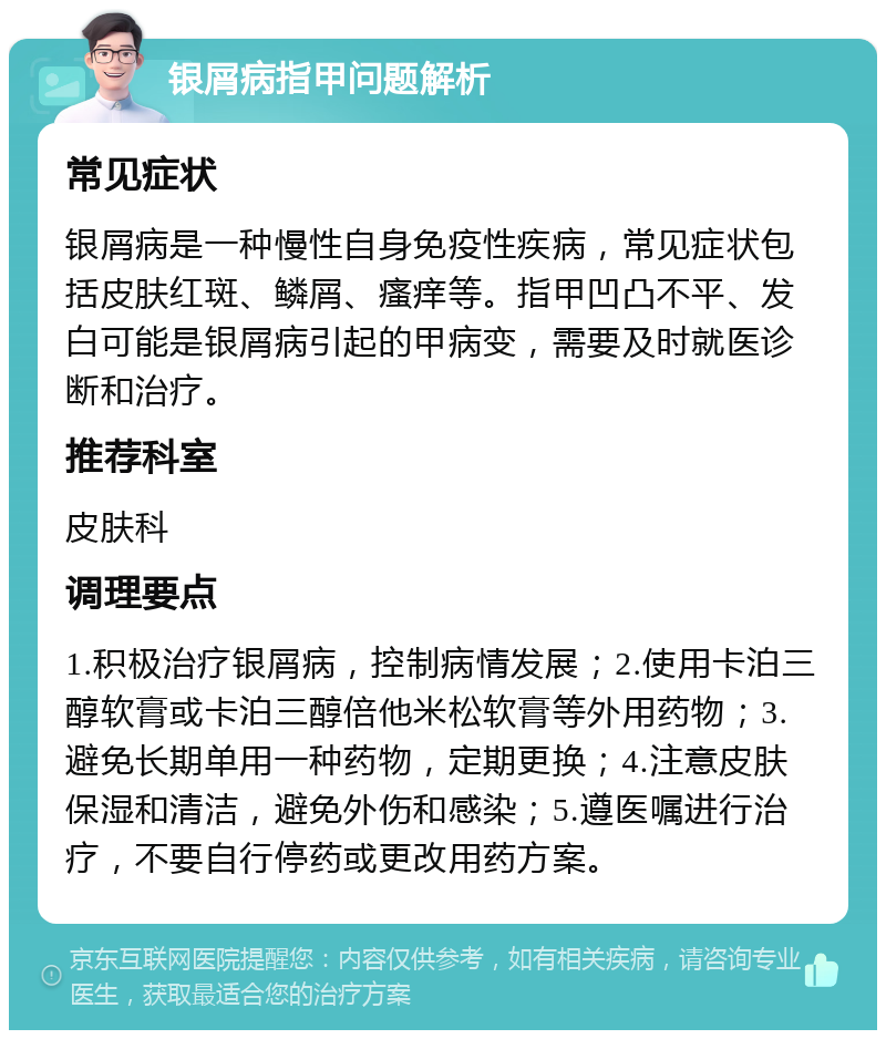 银屑病指甲问题解析 常见症状 银屑病是一种慢性自身免疫性疾病，常见症状包括皮肤红斑、鳞屑、瘙痒等。指甲凹凸不平、发白可能是银屑病引起的甲病变，需要及时就医诊断和治疗。 推荐科室 皮肤科 调理要点 1.积极治疗银屑病，控制病情发展；2.使用卡泊三醇软膏或卡泊三醇倍他米松软膏等外用药物；3.避免长期单用一种药物，定期更换；4.注意皮肤保湿和清洁，避免外伤和感染；5.遵医嘱进行治疗，不要自行停药或更改用药方案。