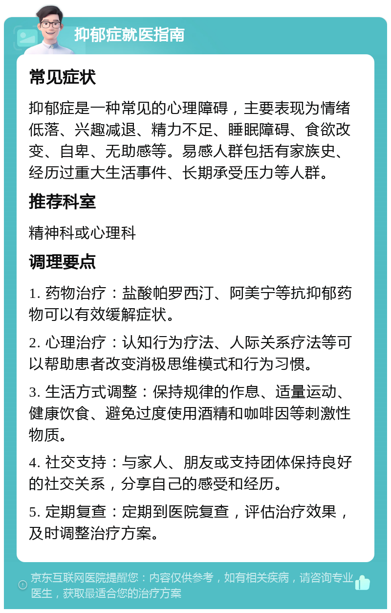 抑郁症就医指南 常见症状 抑郁症是一种常见的心理障碍，主要表现为情绪低落、兴趣减退、精力不足、睡眠障碍、食欲改变、自卑、无助感等。易感人群包括有家族史、经历过重大生活事件、长期承受压力等人群。 推荐科室 精神科或心理科 调理要点 1. 药物治疗：盐酸帕罗西汀、阿美宁等抗抑郁药物可以有效缓解症状。 2. 心理治疗：认知行为疗法、人际关系疗法等可以帮助患者改变消极思维模式和行为习惯。 3. 生活方式调整：保持规律的作息、适量运动、健康饮食、避免过度使用酒精和咖啡因等刺激性物质。 4. 社交支持：与家人、朋友或支持团体保持良好的社交关系，分享自己的感受和经历。 5. 定期复查：定期到医院复查，评估治疗效果，及时调整治疗方案。