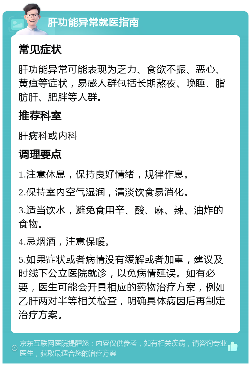 肝功能异常就医指南 常见症状 肝功能异常可能表现为乏力、食欲不振、恶心、黄疸等症状，易感人群包括长期熬夜、晚睡、脂肪肝、肥胖等人群。 推荐科室 肝病科或内科 调理要点 1.注意休息，保持良好情绪，规律作息。 2.保持室内空气湿润，清淡饮食易消化。 3.适当饮水，避免食用辛、酸、麻、辣、油炸的食物。 4.忌烟酒，注意保暖。 5.如果症状或者病情没有缓解或者加重，建议及时线下公立医院就诊，以免病情延误。如有必要，医生可能会开具相应的药物治疗方案，例如乙肝两对半等相关检查，明确具体病因后再制定治疗方案。