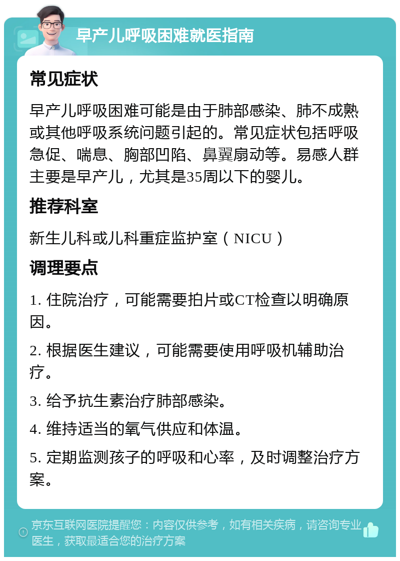 早产儿呼吸困难就医指南 常见症状 早产儿呼吸困难可能是由于肺部感染、肺不成熟或其他呼吸系统问题引起的。常见症状包括呼吸急促、喘息、胸部凹陷、鼻翼扇动等。易感人群主要是早产儿，尤其是35周以下的婴儿。 推荐科室 新生儿科或儿科重症监护室（NICU） 调理要点 1. 住院治疗，可能需要拍片或CT检查以明确原因。 2. 根据医生建议，可能需要使用呼吸机辅助治疗。 3. 给予抗生素治疗肺部感染。 4. 维持适当的氧气供应和体温。 5. 定期监测孩子的呼吸和心率，及时调整治疗方案。