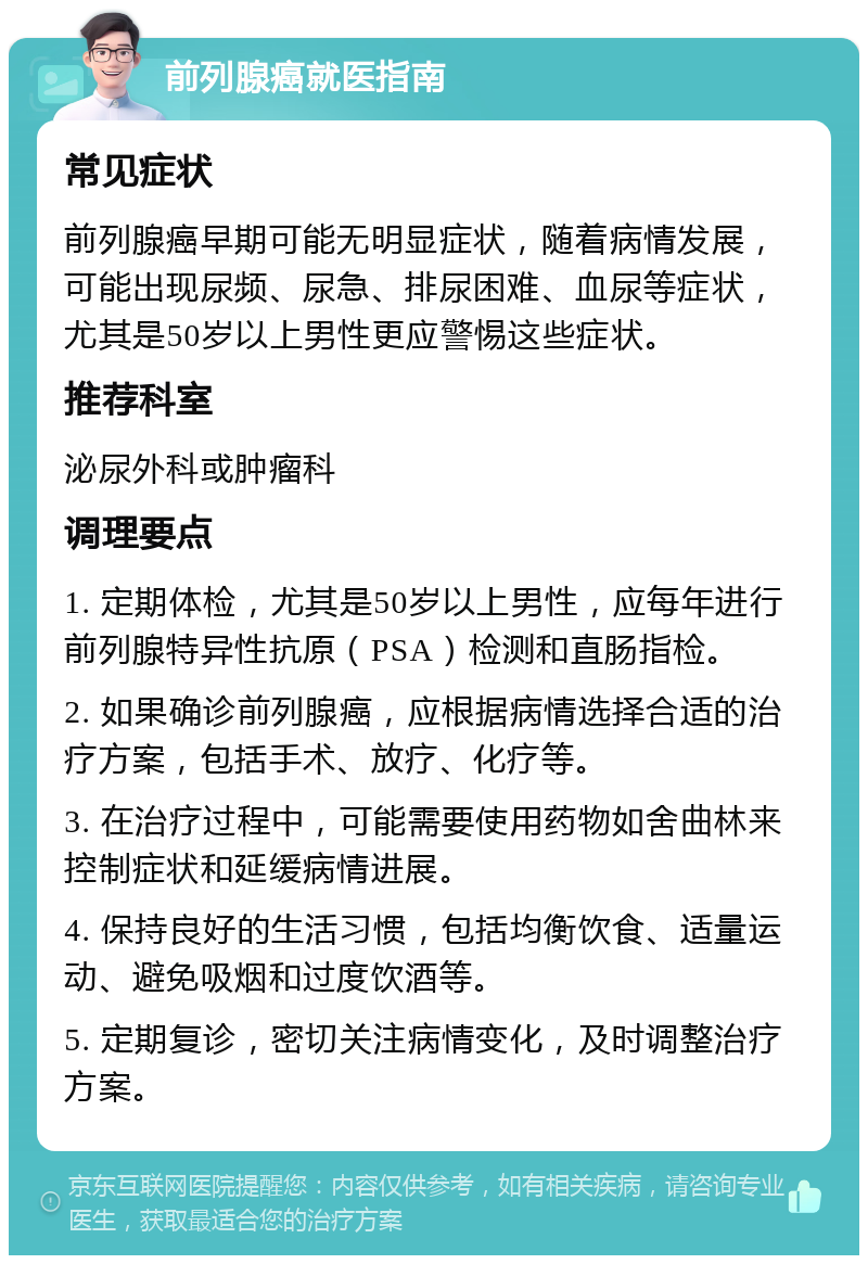 前列腺癌就医指南 常见症状 前列腺癌早期可能无明显症状，随着病情发展，可能出现尿频、尿急、排尿困难、血尿等症状，尤其是50岁以上男性更应警惕这些症状。 推荐科室 泌尿外科或肿瘤科 调理要点 1. 定期体检，尤其是50岁以上男性，应每年进行前列腺特异性抗原（PSA）检测和直肠指检。 2. 如果确诊前列腺癌，应根据病情选择合适的治疗方案，包括手术、放疗、化疗等。 3. 在治疗过程中，可能需要使用药物如舍曲林来控制症状和延缓病情进展。 4. 保持良好的生活习惯，包括均衡饮食、适量运动、避免吸烟和过度饮酒等。 5. 定期复诊，密切关注病情变化，及时调整治疗方案。