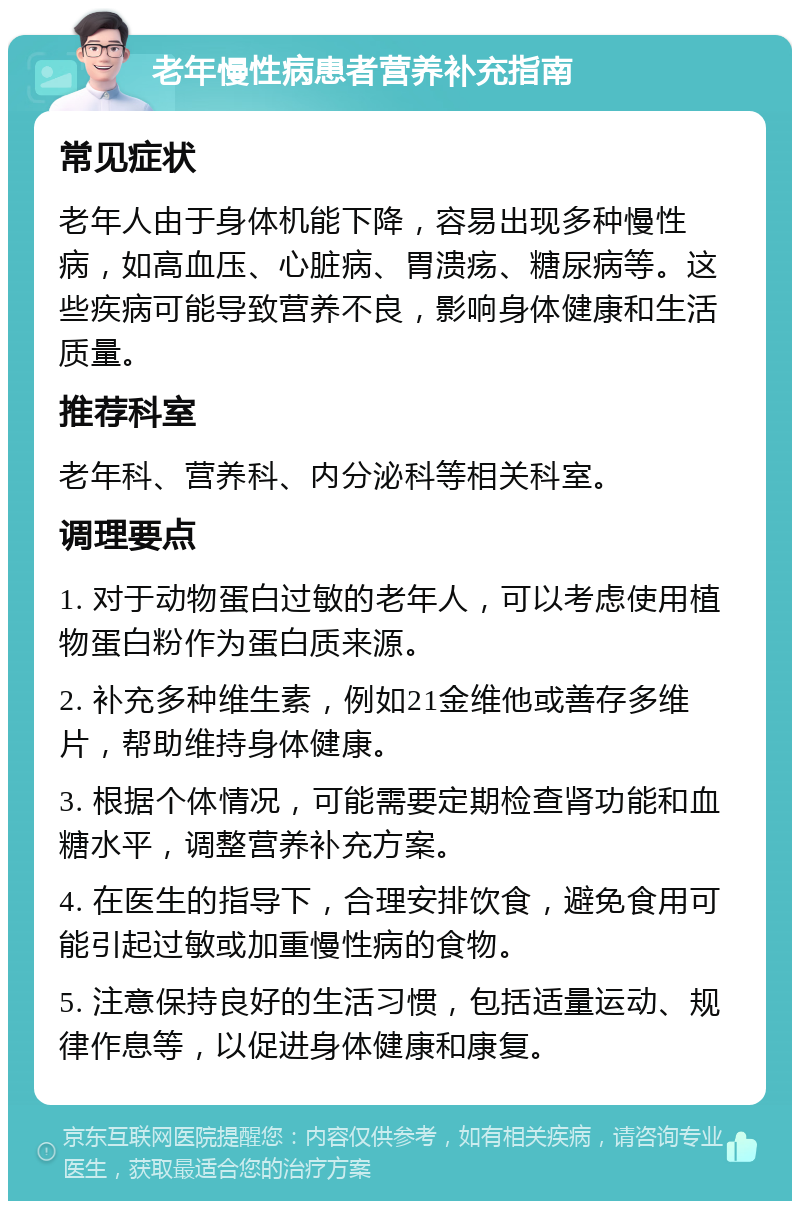 老年慢性病患者营养补充指南 常见症状 老年人由于身体机能下降，容易出现多种慢性病，如高血压、心脏病、胃溃疡、糖尿病等。这些疾病可能导致营养不良，影响身体健康和生活质量。 推荐科室 老年科、营养科、内分泌科等相关科室。 调理要点 1. 对于动物蛋白过敏的老年人，可以考虑使用植物蛋白粉作为蛋白质来源。 2. 补充多种维生素，例如21金维他或善存多维片，帮助维持身体健康。 3. 根据个体情况，可能需要定期检查肾功能和血糖水平，调整营养补充方案。 4. 在医生的指导下，合理安排饮食，避免食用可能引起过敏或加重慢性病的食物。 5. 注意保持良好的生活习惯，包括适量运动、规律作息等，以促进身体健康和康复。