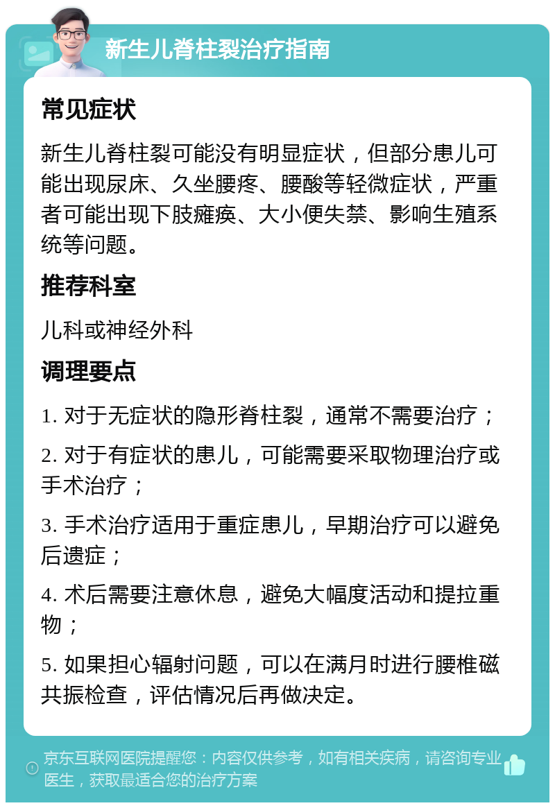 新生儿脊柱裂治疗指南 常见症状 新生儿脊柱裂可能没有明显症状，但部分患儿可能出现尿床、久坐腰疼、腰酸等轻微症状，严重者可能出现下肢瘫痪、大小便失禁、影响生殖系统等问题。 推荐科室 儿科或神经外科 调理要点 1. 对于无症状的隐形脊柱裂，通常不需要治疗； 2. 对于有症状的患儿，可能需要采取物理治疗或手术治疗； 3. 手术治疗适用于重症患儿，早期治疗可以避免后遗症； 4. 术后需要注意休息，避免大幅度活动和提拉重物； 5. 如果担心辐射问题，可以在满月时进行腰椎磁共振检查，评估情况后再做决定。