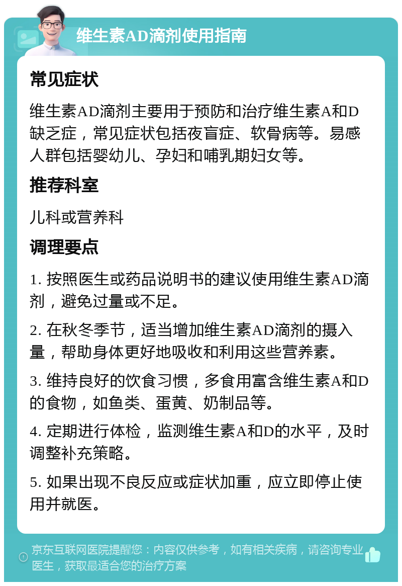 维生素AD滴剂使用指南 常见症状 维生素AD滴剂主要用于预防和治疗维生素A和D缺乏症，常见症状包括夜盲症、软骨病等。易感人群包括婴幼儿、孕妇和哺乳期妇女等。 推荐科室 儿科或营养科 调理要点 1. 按照医生或药品说明书的建议使用维生素AD滴剂，避免过量或不足。 2. 在秋冬季节，适当增加维生素AD滴剂的摄入量，帮助身体更好地吸收和利用这些营养素。 3. 维持良好的饮食习惯，多食用富含维生素A和D的食物，如鱼类、蛋黄、奶制品等。 4. 定期进行体检，监测维生素A和D的水平，及时调整补充策略。 5. 如果出现不良反应或症状加重，应立即停止使用并就医。