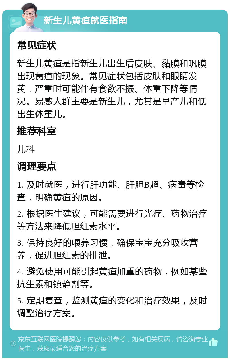 新生儿黄疸就医指南 常见症状 新生儿黄疸是指新生儿出生后皮肤、黏膜和巩膜出现黄疸的现象。常见症状包括皮肤和眼睛发黄，严重时可能伴有食欲不振、体重下降等情况。易感人群主要是新生儿，尤其是早产儿和低出生体重儿。 推荐科室 儿科 调理要点 1. 及时就医，进行肝功能、肝胆B超、病毒等检查，明确黄疸的原因。 2. 根据医生建议，可能需要进行光疗、药物治疗等方法来降低胆红素水平。 3. 保持良好的喂养习惯，确保宝宝充分吸收营养，促进胆红素的排泄。 4. 避免使用可能引起黄疸加重的药物，例如某些抗生素和镇静剂等。 5. 定期复查，监测黄疸的变化和治疗效果，及时调整治疗方案。