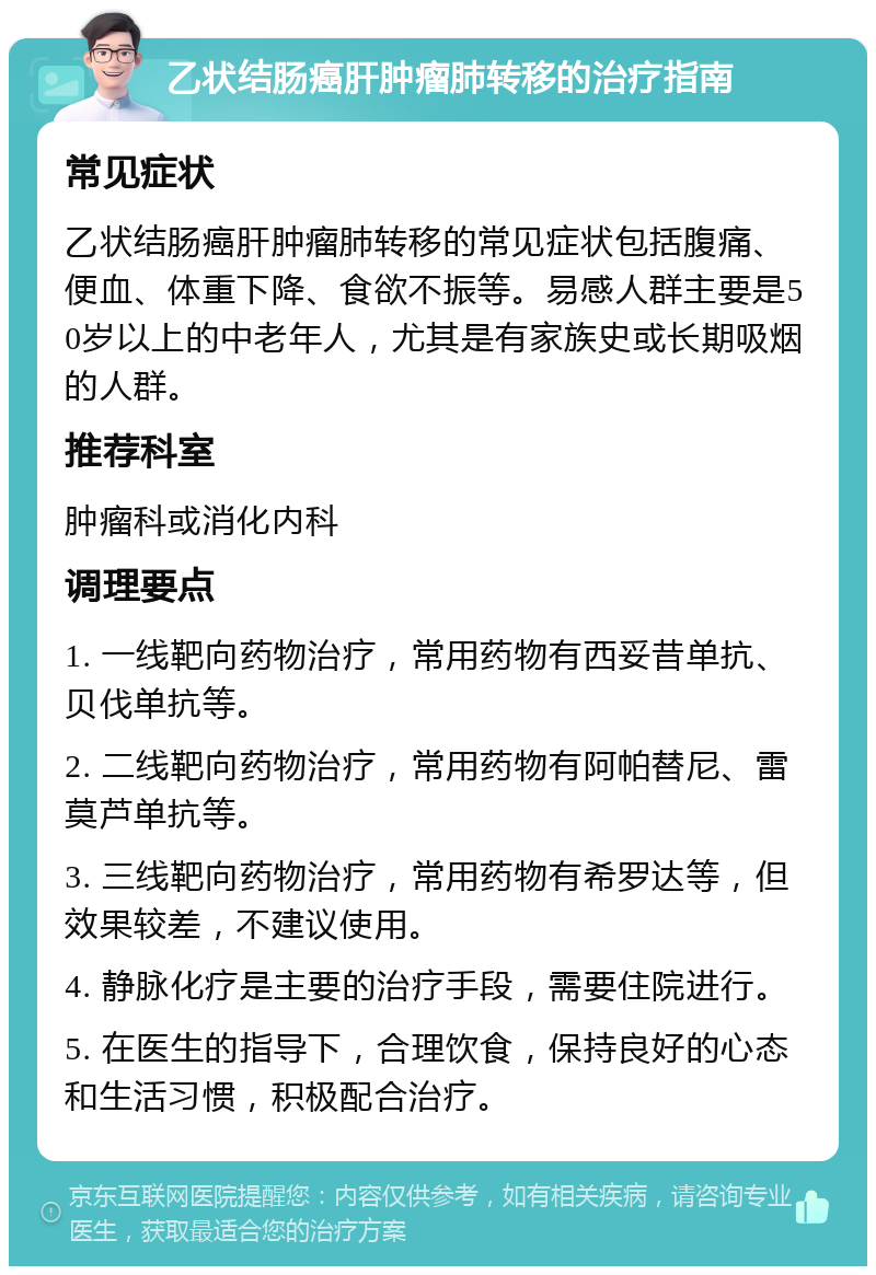 乙状结肠癌肝肿瘤肺转移的治疗指南 常见症状 乙状结肠癌肝肿瘤肺转移的常见症状包括腹痛、便血、体重下降、食欲不振等。易感人群主要是50岁以上的中老年人，尤其是有家族史或长期吸烟的人群。 推荐科室 肿瘤科或消化内科 调理要点 1. 一线靶向药物治疗，常用药物有西妥昔单抗、贝伐单抗等。 2. 二线靶向药物治疗，常用药物有阿帕替尼、雷莫芦单抗等。 3. 三线靶向药物治疗，常用药物有希罗达等，但效果较差，不建议使用。 4. 静脉化疗是主要的治疗手段，需要住院进行。 5. 在医生的指导下，合理饮食，保持良好的心态和生活习惯，积极配合治疗。