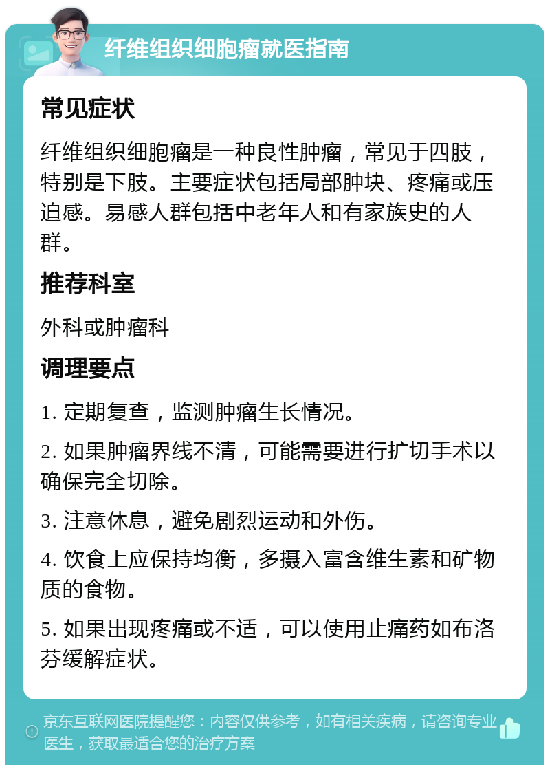 纤维组织细胞瘤就医指南 常见症状 纤维组织细胞瘤是一种良性肿瘤，常见于四肢，特别是下肢。主要症状包括局部肿块、疼痛或压迫感。易感人群包括中老年人和有家族史的人群。 推荐科室 外科或肿瘤科 调理要点 1. 定期复查，监测肿瘤生长情况。 2. 如果肿瘤界线不清，可能需要进行扩切手术以确保完全切除。 3. 注意休息，避免剧烈运动和外伤。 4. 饮食上应保持均衡，多摄入富含维生素和矿物质的食物。 5. 如果出现疼痛或不适，可以使用止痛药如布洛芬缓解症状。