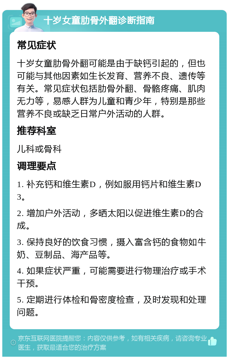 十岁女童肋骨外翻诊断指南 常见症状 十岁女童肋骨外翻可能是由于缺钙引起的，但也可能与其他因素如生长发育、营养不良、遗传等有关。常见症状包括肋骨外翻、骨骼疼痛、肌肉无力等，易感人群为儿童和青少年，特别是那些营养不良或缺乏日常户外活动的人群。 推荐科室 儿科或骨科 调理要点 1. 补充钙和维生素D，例如服用钙片和维生素D3。 2. 增加户外活动，多晒太阳以促进维生素D的合成。 3. 保持良好的饮食习惯，摄入富含钙的食物如牛奶、豆制品、海产品等。 4. 如果症状严重，可能需要进行物理治疗或手术干预。 5. 定期进行体检和骨密度检查，及时发现和处理问题。