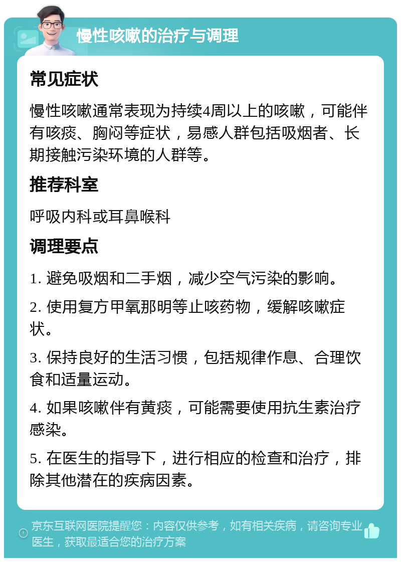 慢性咳嗽的治疗与调理 常见症状 慢性咳嗽通常表现为持续4周以上的咳嗽，可能伴有咳痰、胸闷等症状，易感人群包括吸烟者、长期接触污染环境的人群等。 推荐科室 呼吸内科或耳鼻喉科 调理要点 1. 避免吸烟和二手烟，减少空气污染的影响。 2. 使用复方甲氧那明等止咳药物，缓解咳嗽症状。 3. 保持良好的生活习惯，包括规律作息、合理饮食和适量运动。 4. 如果咳嗽伴有黄痰，可能需要使用抗生素治疗感染。 5. 在医生的指导下，进行相应的检查和治疗，排除其他潜在的疾病因素。