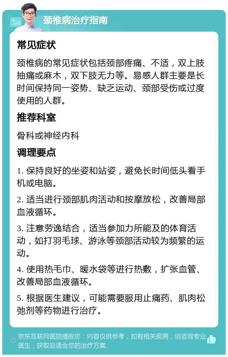 颈椎病治疗指南 常见症状 颈椎病的常见症状包括颈部疼痛、不适，双上肢抽痛或麻木，双下肢无力等。易感人群主要是长时间保持同一姿势、缺乏运动、颈部受伤或过度使用的人群。 推荐科室 骨科或神经内科 调理要点 1. 保持良好的坐姿和站姿，避免长时间低头看手机或电脑。 2. 适当进行颈部肌肉活动和按摩放松，改善局部血液循环。 3. 注意劳逸结合，适当参加力所能及的体育活动，如打羽毛球、游泳等颈部活动较为频繁的运动。 4. 使用热毛巾、暖水袋等进行热敷，扩张血管、改善局部血液循环。 5. 根据医生建议，可能需要服用止痛药、肌肉松弛剂等药物进行治疗。