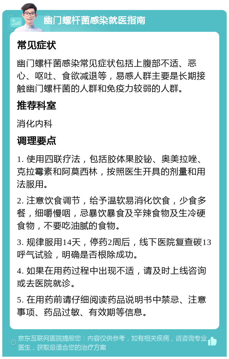 幽门螺杆菌感染就医指南 常见症状 幽门螺杆菌感染常见症状包括上腹部不适、恶心、呕吐、食欲减退等，易感人群主要是长期接触幽门螺杆菌的人群和免疫力较弱的人群。 推荐科室 消化内科 调理要点 1. 使用四联疗法，包括胶体果胶铋、奥美拉唑、克拉霉素和阿莫西林，按照医生开具的剂量和用法服用。 2. 注意饮食调节，给予温软易消化饮食，少食多餐，细嚼慢咽，忌暴饮暴食及辛辣食物及生冷硬食物，不要吃油腻的食物。 3. 规律服用14天，停药2周后，线下医院复查碳13呼气试验，明确是否根除成功。 4. 如果在用药过程中出现不适，请及时上线咨询或去医院就诊。 5. 在用药前请仔细阅读药品说明书中禁忌、注意事项、药品过敏、有效期等信息。