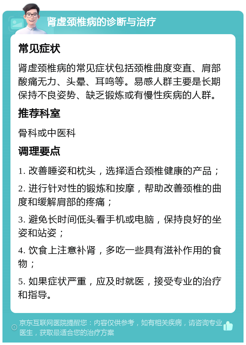 肾虚颈椎病的诊断与治疗 常见症状 肾虚颈椎病的常见症状包括颈椎曲度变直、肩部酸痛无力、头晕、耳鸣等。易感人群主要是长期保持不良姿势、缺乏锻炼或有慢性疾病的人群。 推荐科室 骨科或中医科 调理要点 1. 改善睡姿和枕头，选择适合颈椎健康的产品； 2. 进行针对性的锻炼和按摩，帮助改善颈椎的曲度和缓解肩部的疼痛； 3. 避免长时间低头看手机或电脑，保持良好的坐姿和站姿； 4. 饮食上注意补肾，多吃一些具有滋补作用的食物； 5. 如果症状严重，应及时就医，接受专业的治疗和指导。