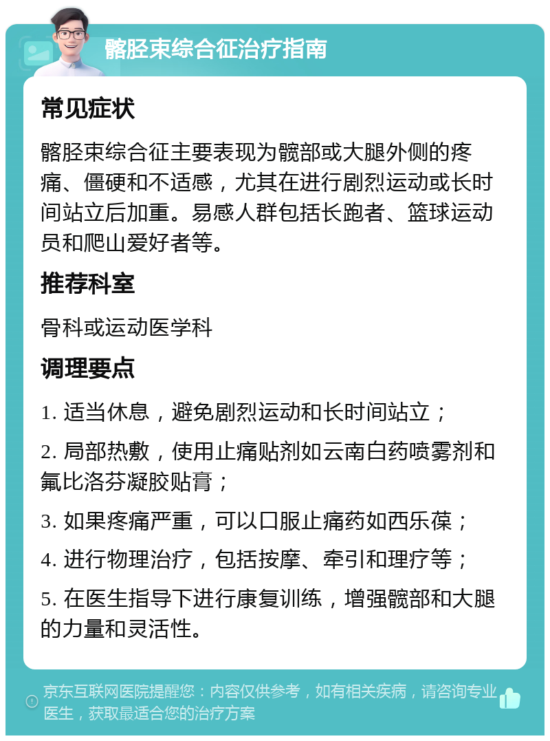 髂胫束综合征治疗指南 常见症状 髂胫束综合征主要表现为髋部或大腿外侧的疼痛、僵硬和不适感，尤其在进行剧烈运动或长时间站立后加重。易感人群包括长跑者、篮球运动员和爬山爱好者等。 推荐科室 骨科或运动医学科 调理要点 1. 适当休息，避免剧烈运动和长时间站立； 2. 局部热敷，使用止痛贴剂如云南白药喷雾剂和氟比洛芬凝胶贴膏； 3. 如果疼痛严重，可以口服止痛药如西乐葆； 4. 进行物理治疗，包括按摩、牵引和理疗等； 5. 在医生指导下进行康复训练，增强髋部和大腿的力量和灵活性。