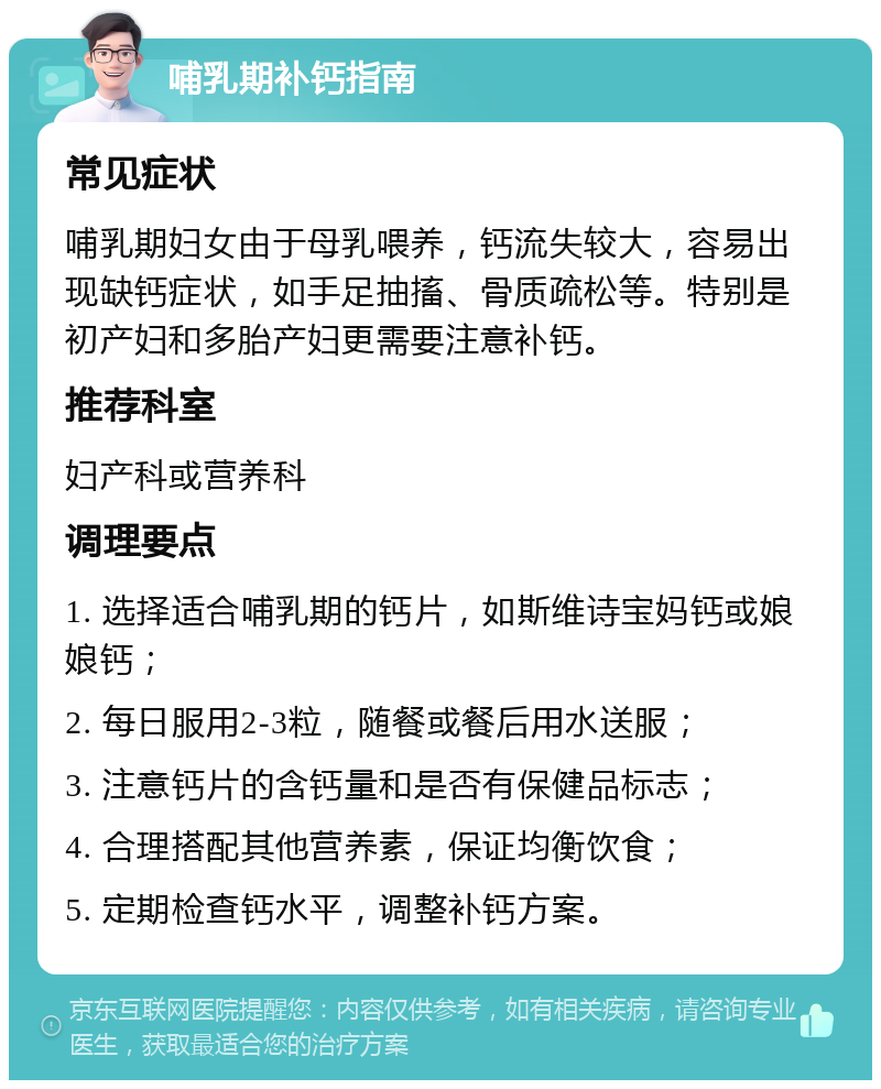 哺乳期补钙指南 常见症状 哺乳期妇女由于母乳喂养，钙流失较大，容易出现缺钙症状，如手足抽搐、骨质疏松等。特别是初产妇和多胎产妇更需要注意补钙。 推荐科室 妇产科或营养科 调理要点 1. 选择适合哺乳期的钙片，如斯维诗宝妈钙或娘娘钙； 2. 每日服用2-3粒，随餐或餐后用水送服； 3. 注意钙片的含钙量和是否有保健品标志； 4. 合理搭配其他营养素，保证均衡饮食； 5. 定期检查钙水平，调整补钙方案。