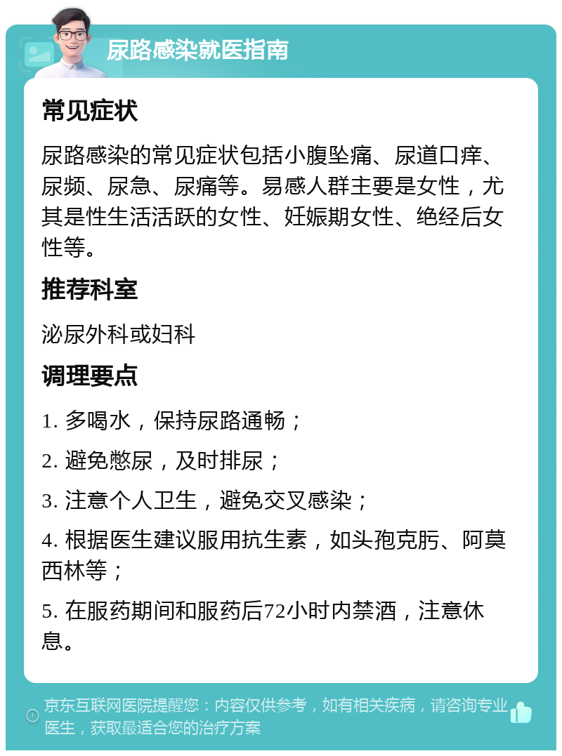 尿路感染就医指南 常见症状 尿路感染的常见症状包括小腹坠痛、尿道口痒、尿频、尿急、尿痛等。易感人群主要是女性，尤其是性生活活跃的女性、妊娠期女性、绝经后女性等。 推荐科室 泌尿外科或妇科 调理要点 1. 多喝水，保持尿路通畅； 2. 避免憋尿，及时排尿； 3. 注意个人卫生，避免交叉感染； 4. 根据医生建议服用抗生素，如头孢克肟、阿莫西林等； 5. 在服药期间和服药后72小时内禁酒，注意休息。