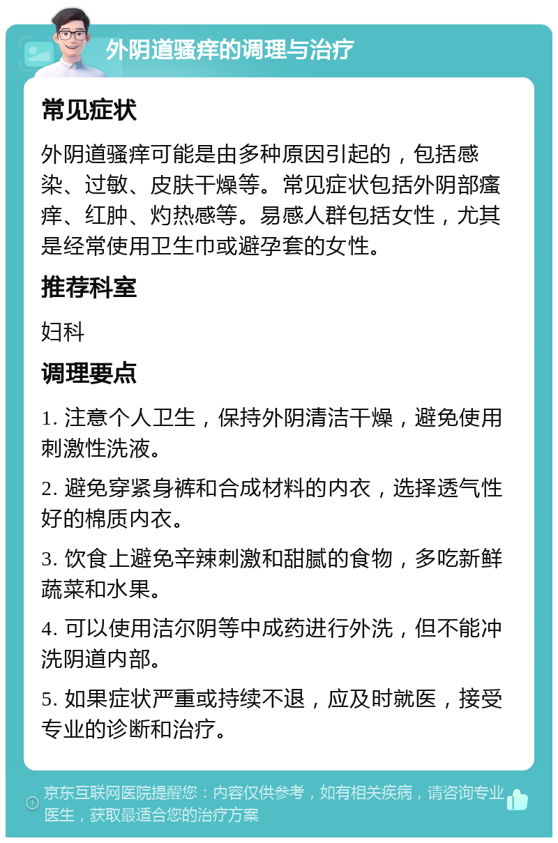 外阴道骚痒的调理与治疗 常见症状 外阴道骚痒可能是由多种原因引起的，包括感染、过敏、皮肤干燥等。常见症状包括外阴部瘙痒、红肿、灼热感等。易感人群包括女性，尤其是经常使用卫生巾或避孕套的女性。 推荐科室 妇科 调理要点 1. 注意个人卫生，保持外阴清洁干燥，避免使用刺激性洗液。 2. 避免穿紧身裤和合成材料的内衣，选择透气性好的棉质内衣。 3. 饮食上避免辛辣刺激和甜腻的食物，多吃新鲜蔬菜和水果。 4. 可以使用洁尔阴等中成药进行外洗，但不能冲洗阴道内部。 5. 如果症状严重或持续不退，应及时就医，接受专业的诊断和治疗。