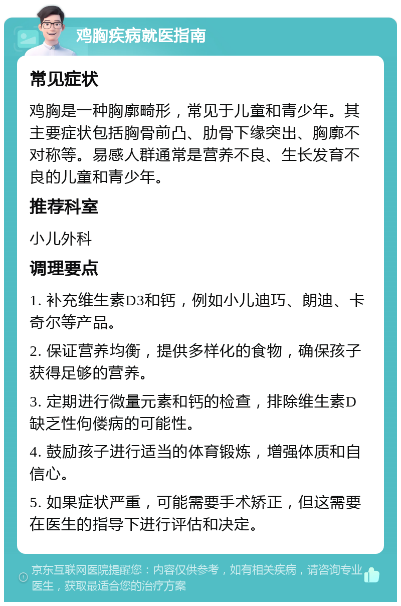 鸡胸疾病就医指南 常见症状 鸡胸是一种胸廓畸形，常见于儿童和青少年。其主要症状包括胸骨前凸、肋骨下缘突出、胸廓不对称等。易感人群通常是营养不良、生长发育不良的儿童和青少年。 推荐科室 小儿外科 调理要点 1. 补充维生素D3和钙，例如小儿迪巧、朗迪、卡奇尔等产品。 2. 保证营养均衡，提供多样化的食物，确保孩子获得足够的营养。 3. 定期进行微量元素和钙的检查，排除维生素D缺乏性佝偻病的可能性。 4. 鼓励孩子进行适当的体育锻炼，增强体质和自信心。 5. 如果症状严重，可能需要手术矫正，但这需要在医生的指导下进行评估和决定。