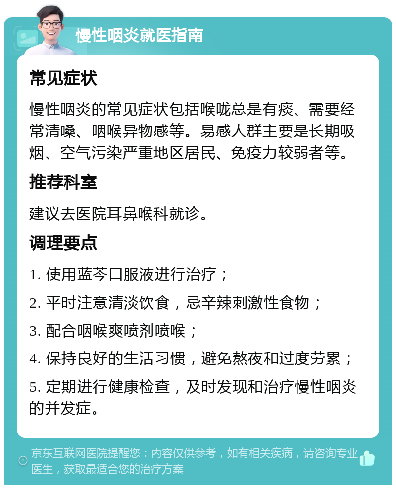 慢性咽炎就医指南 常见症状 慢性咽炎的常见症状包括喉咙总是有痰、需要经常清嗓、咽喉异物感等。易感人群主要是长期吸烟、空气污染严重地区居民、免疫力较弱者等。 推荐科室 建议去医院耳鼻喉科就诊。 调理要点 1. 使用蓝芩口服液进行治疗； 2. 平时注意清淡饮食，忌辛辣刺激性食物； 3. 配合咽喉爽喷剂喷喉； 4. 保持良好的生活习惯，避免熬夜和过度劳累； 5. 定期进行健康检查，及时发现和治疗慢性咽炎的并发症。