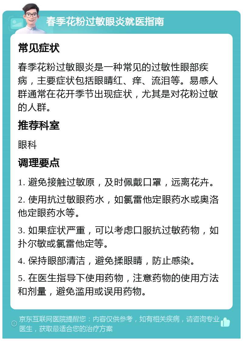 春季花粉过敏眼炎就医指南 常见症状 春季花粉过敏眼炎是一种常见的过敏性眼部疾病，主要症状包括眼睛红、痒、流泪等。易感人群通常在花开季节出现症状，尤其是对花粉过敏的人群。 推荐科室 眼科 调理要点 1. 避免接触过敏原，及时佩戴口罩，远离花卉。 2. 使用抗过敏眼药水，如氯雷他定眼药水或奥洛他定眼药水等。 3. 如果症状严重，可以考虑口服抗过敏药物，如扑尔敏或氯雷他定等。 4. 保持眼部清洁，避免揉眼睛，防止感染。 5. 在医生指导下使用药物，注意药物的使用方法和剂量，避免滥用或误用药物。