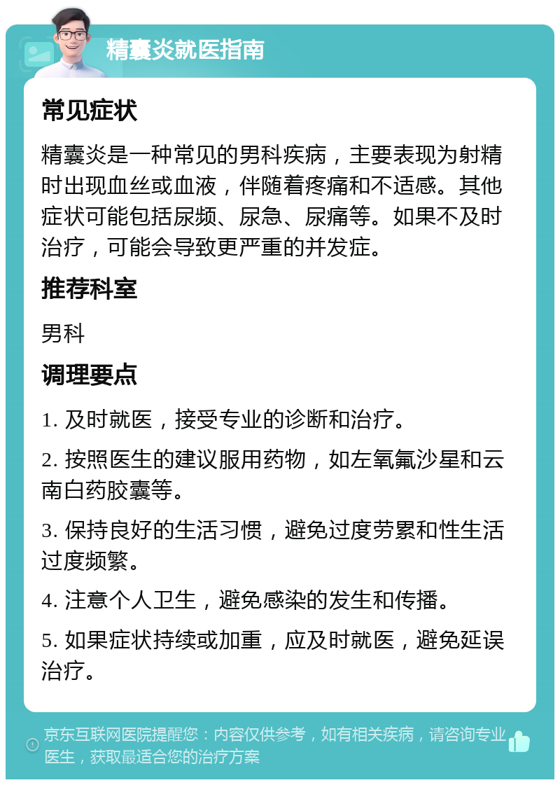 精囊炎就医指南 常见症状 精囊炎是一种常见的男科疾病，主要表现为射精时出现血丝或血液，伴随着疼痛和不适感。其他症状可能包括尿频、尿急、尿痛等。如果不及时治疗，可能会导致更严重的并发症。 推荐科室 男科 调理要点 1. 及时就医，接受专业的诊断和治疗。 2. 按照医生的建议服用药物，如左氧氟沙星和云南白药胶囊等。 3. 保持良好的生活习惯，避免过度劳累和性生活过度频繁。 4. 注意个人卫生，避免感染的发生和传播。 5. 如果症状持续或加重，应及时就医，避免延误治疗。