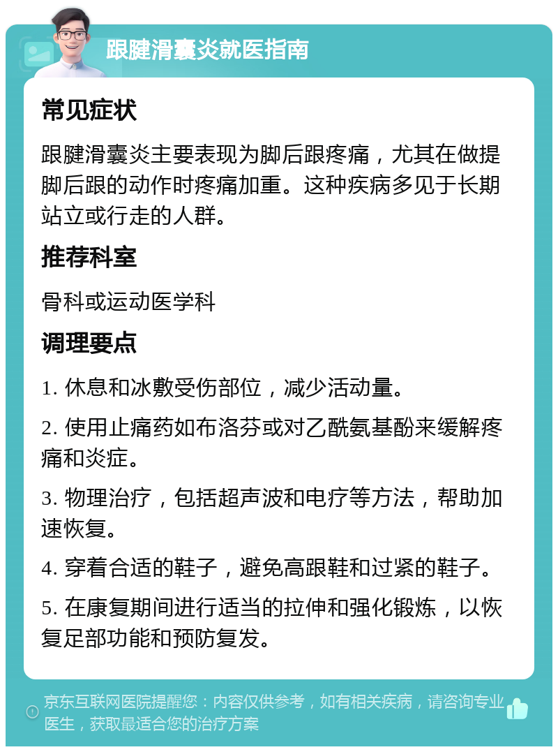 跟腱滑囊炎就医指南 常见症状 跟腱滑囊炎主要表现为脚后跟疼痛，尤其在做提脚后跟的动作时疼痛加重。这种疾病多见于长期站立或行走的人群。 推荐科室 骨科或运动医学科 调理要点 1. 休息和冰敷受伤部位，减少活动量。 2. 使用止痛药如布洛芬或对乙酰氨基酚来缓解疼痛和炎症。 3. 物理治疗，包括超声波和电疗等方法，帮助加速恢复。 4. 穿着合适的鞋子，避免高跟鞋和过紧的鞋子。 5. 在康复期间进行适当的拉伸和强化锻炼，以恢复足部功能和预防复发。