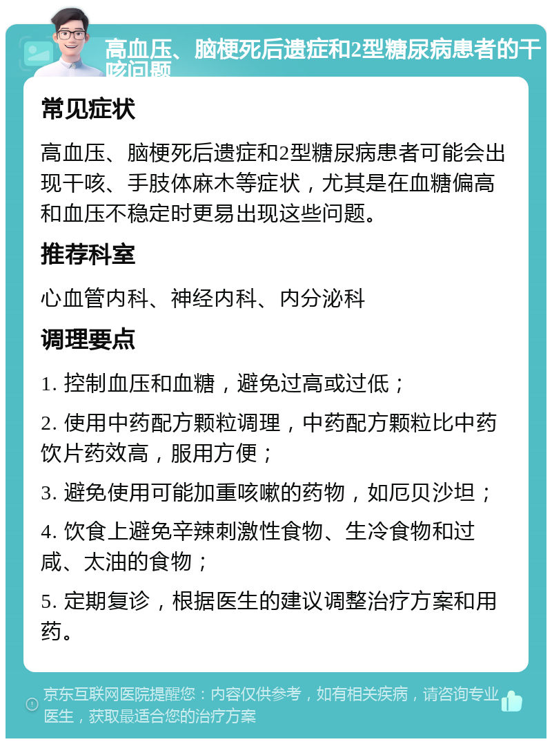 高血压、脑梗死后遗症和2型糖尿病患者的干咳问题 常见症状 高血压、脑梗死后遗症和2型糖尿病患者可能会出现干咳、手肢体麻木等症状，尤其是在血糖偏高和血压不稳定时更易出现这些问题。 推荐科室 心血管内科、神经内科、内分泌科 调理要点 1. 控制血压和血糖，避免过高或过低； 2. 使用中药配方颗粒调理，中药配方颗粒比中药饮片药效高，服用方便； 3. 避免使用可能加重咳嗽的药物，如厄贝沙坦； 4. 饮食上避免辛辣刺激性食物、生冷食物和过咸、太油的食物； 5. 定期复诊，根据医生的建议调整治疗方案和用药。