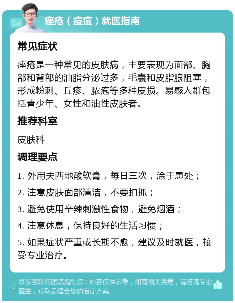 痤疮（痘痘）就医指南 常见症状 痤疮是一种常见的皮肤病，主要表现为面部、胸部和背部的油脂分泌过多，毛囊和皮脂腺阻塞，形成粉刺、丘疹、脓疱等多种皮损。易感人群包括青少年、女性和油性皮肤者。 推荐科室 皮肤科 调理要点 1. 外用夫西地酸软膏，每日三次，涂于患处； 2. 注意皮肤面部清洁，不要扣抓； 3. 避免使用辛辣刺激性食物，避免烟酒； 4. 注意休息，保持良好的生活习惯； 5. 如果症状严重或长期不愈，建议及时就医，接受专业治疗。