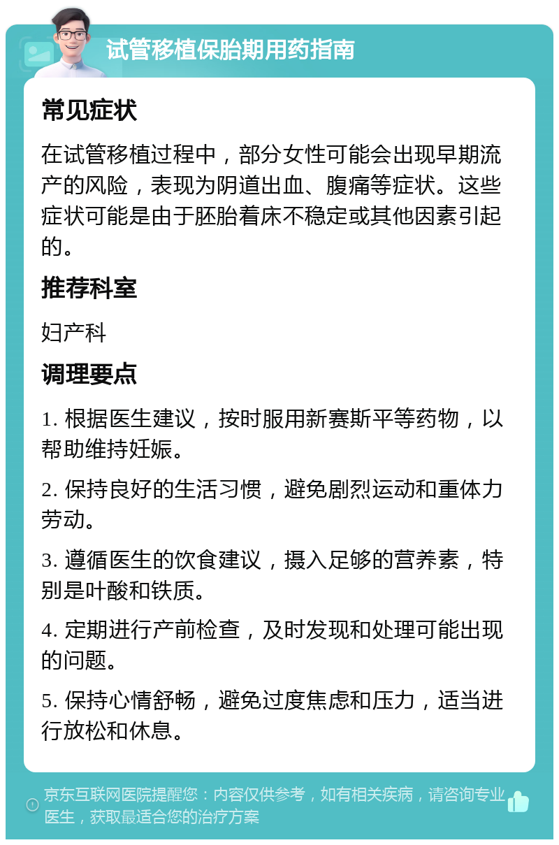 试管移植保胎期用药指南 常见症状 在试管移植过程中，部分女性可能会出现早期流产的风险，表现为阴道出血、腹痛等症状。这些症状可能是由于胚胎着床不稳定或其他因素引起的。 推荐科室 妇产科 调理要点 1. 根据医生建议，按时服用新赛斯平等药物，以帮助维持妊娠。 2. 保持良好的生活习惯，避免剧烈运动和重体力劳动。 3. 遵循医生的饮食建议，摄入足够的营养素，特别是叶酸和铁质。 4. 定期进行产前检查，及时发现和处理可能出现的问题。 5. 保持心情舒畅，避免过度焦虑和压力，适当进行放松和休息。