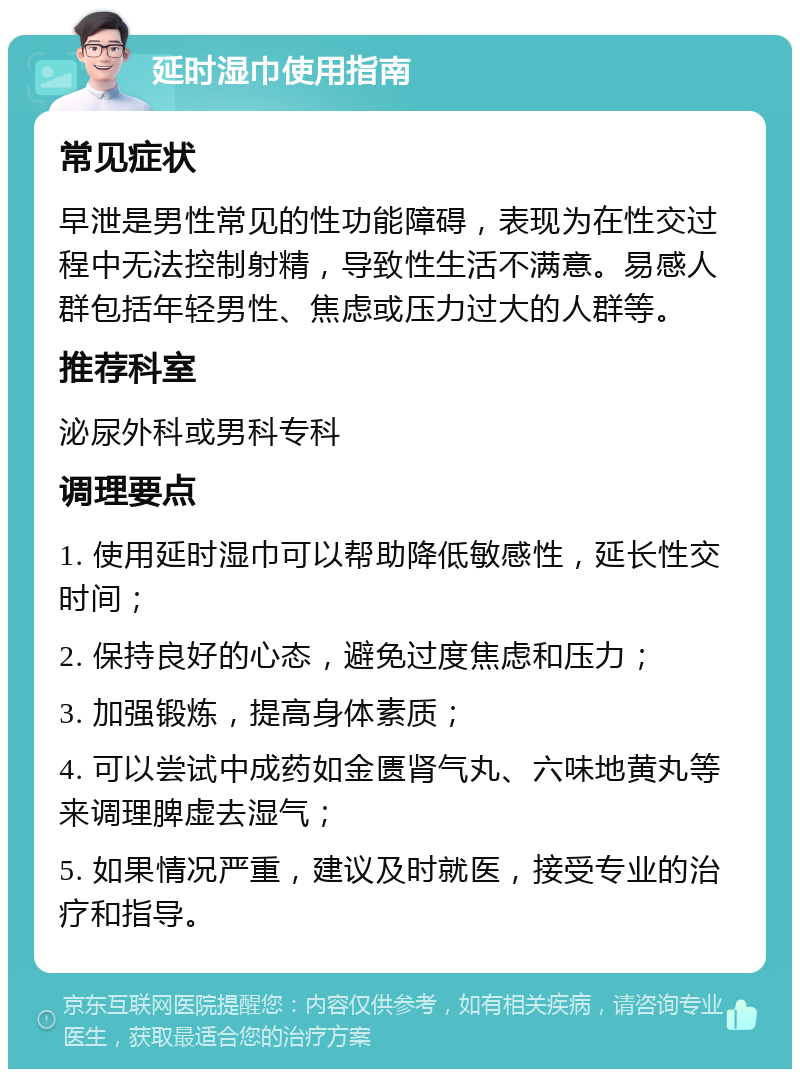 延时湿巾使用指南 常见症状 早泄是男性常见的性功能障碍，表现为在性交过程中无法控制射精，导致性生活不满意。易感人群包括年轻男性、焦虑或压力过大的人群等。 推荐科室 泌尿外科或男科专科 调理要点 1. 使用延时湿巾可以帮助降低敏感性，延长性交时间； 2. 保持良好的心态，避免过度焦虑和压力； 3. 加强锻炼，提高身体素质； 4. 可以尝试中成药如金匮肾气丸、六味地黄丸等来调理脾虚去湿气； 5. 如果情况严重，建议及时就医，接受专业的治疗和指导。