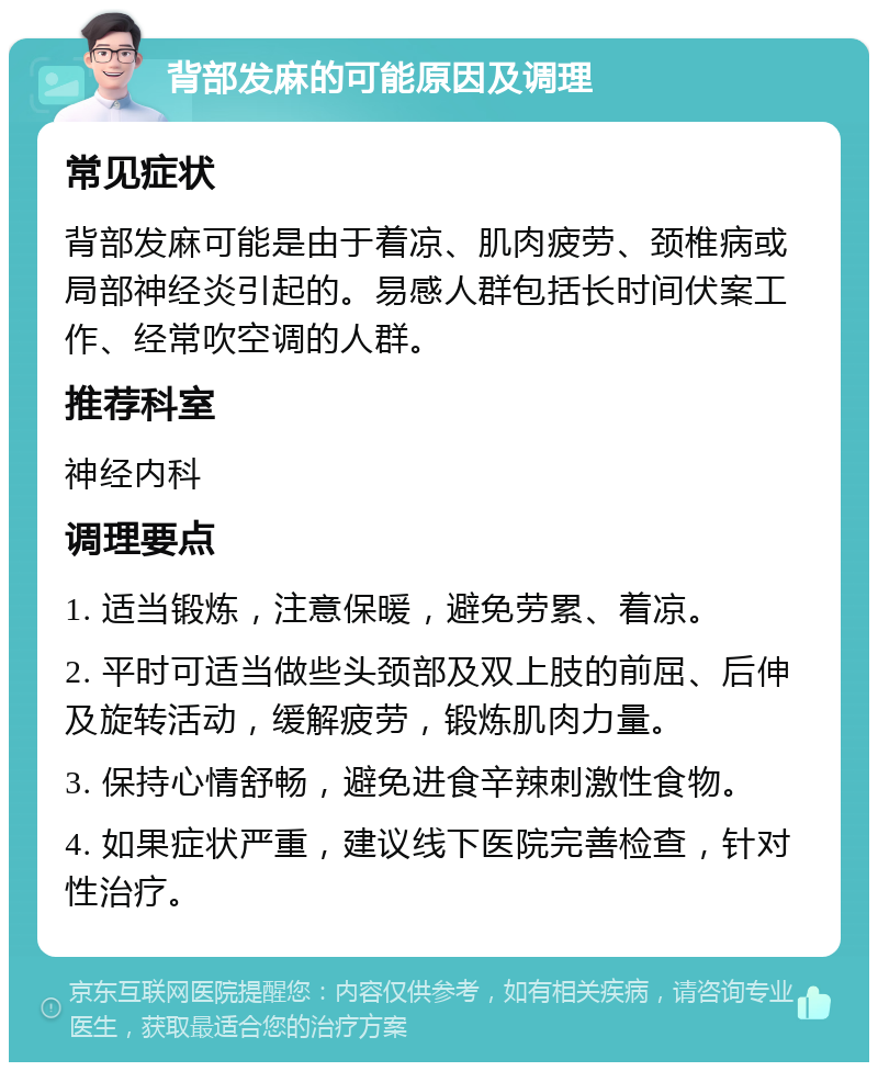 背部发麻的可能原因及调理 常见症状 背部发麻可能是由于着凉、肌肉疲劳、颈椎病或局部神经炎引起的。易感人群包括长时间伏案工作、经常吹空调的人群。 推荐科室 神经内科 调理要点 1. 适当锻炼，注意保暖，避免劳累、着凉。 2. 平时可适当做些头颈部及双上肢的前屈、后伸及旋转活动，缓解疲劳，锻炼肌肉力量。 3. 保持心情舒畅，避免进食辛辣刺激性食物。 4. 如果症状严重，建议线下医院完善检查，针对性治疗。