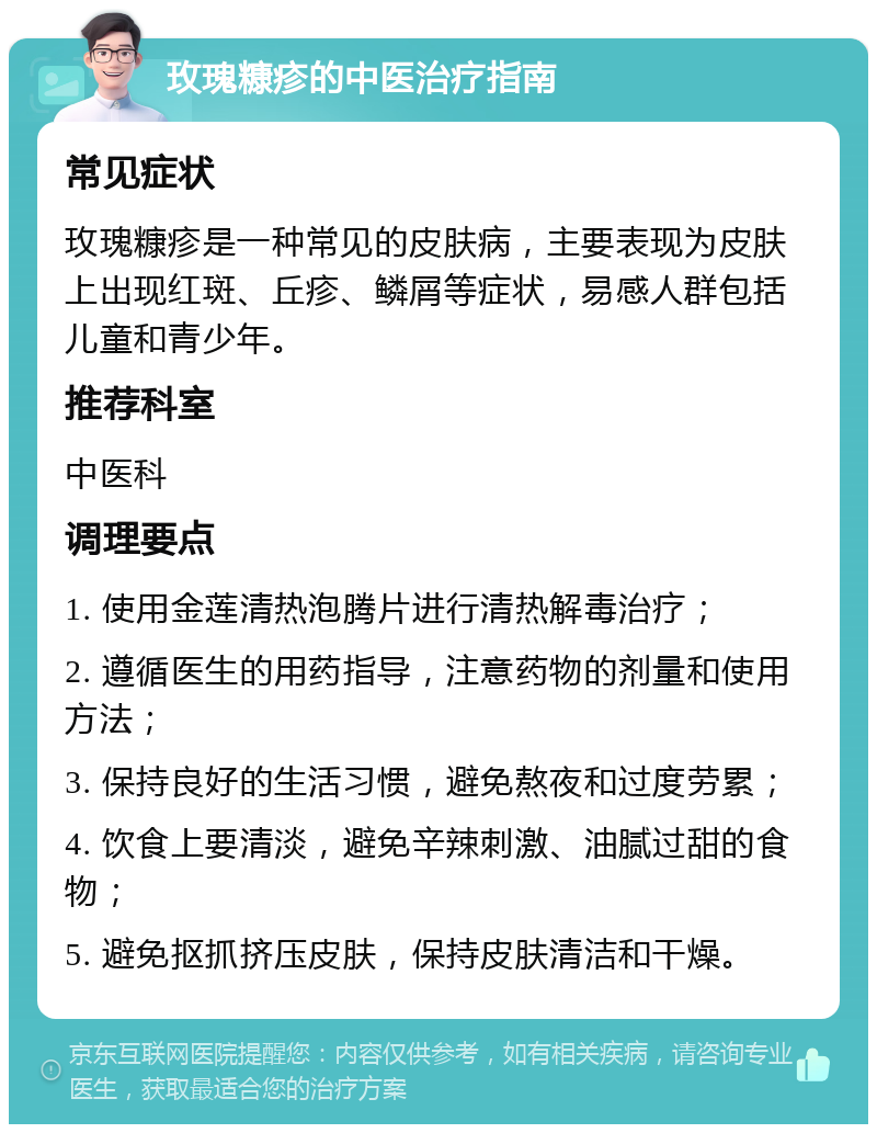 玫瑰糠疹的中医治疗指南 常见症状 玫瑰糠疹是一种常见的皮肤病，主要表现为皮肤上出现红斑、丘疹、鳞屑等症状，易感人群包括儿童和青少年。 推荐科室 中医科 调理要点 1. 使用金莲清热泡腾片进行清热解毒治疗； 2. 遵循医生的用药指导，注意药物的剂量和使用方法； 3. 保持良好的生活习惯，避免熬夜和过度劳累； 4. 饮食上要清淡，避免辛辣刺激、油腻过甜的食物； 5. 避免抠抓挤压皮肤，保持皮肤清洁和干燥。